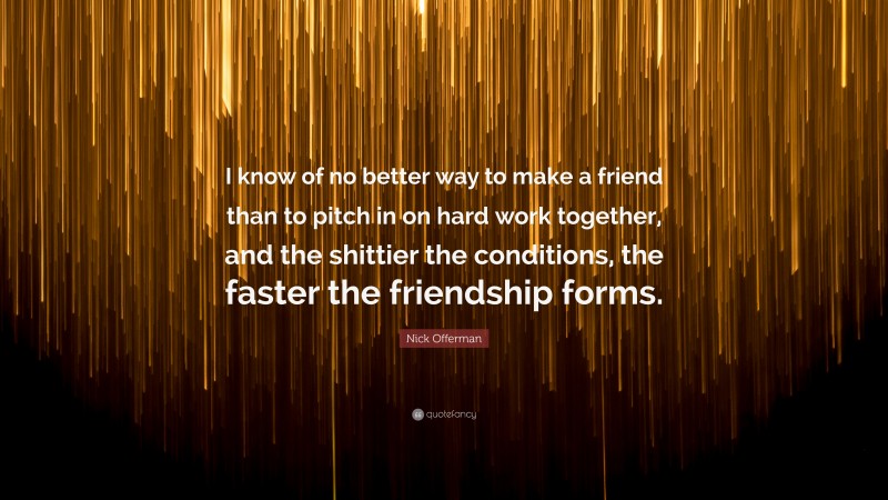 Nick Offerman Quote: “I know of no better way to make a friend than to pitch in on hard work together, and the shittier the conditions, the faster the friendship forms.”