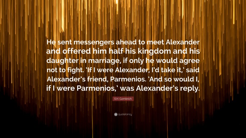 E.H. Gombrich Quote: “He sent messengers ahead to meet Alexander and offered him half his kingdom and his daughter in marriage, if only he would agree not to fight. ‘If I were Alexander, I’d take it,’ said Alexander’s friend, Parmenios. ‘And so would I, if I were Parmenios,’ was Alexander’s reply.”