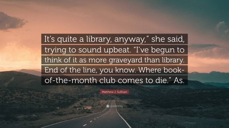 Matthew J. Sullivan Quote: “It’s quite a library, anyway,” she said, trying to sound upbeat. “I’ve begun to think of it as more graveyard than library. End of the line, you know. Where book-of-the-month club comes to die.” As.”