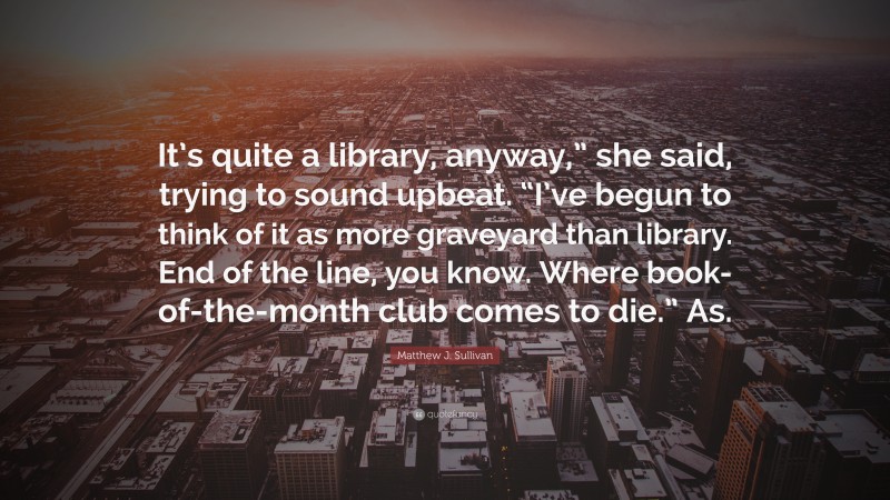 Matthew J. Sullivan Quote: “It’s quite a library, anyway,” she said, trying to sound upbeat. “I’ve begun to think of it as more graveyard than library. End of the line, you know. Where book-of-the-month club comes to die.” As.”