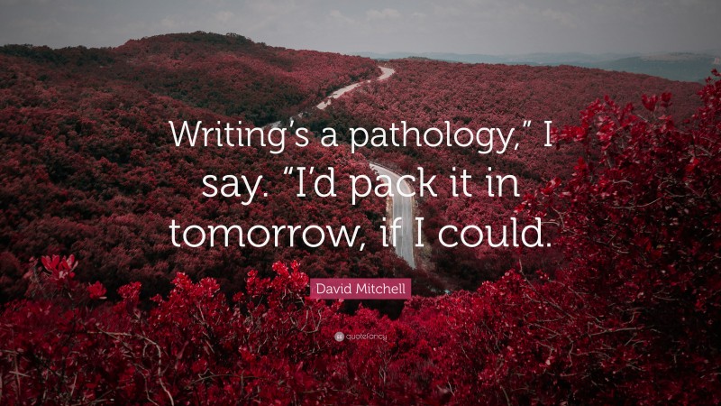 David Mitchell Quote: “Writing’s a pathology,” I say. “I’d pack it in tomorrow, if I could.”