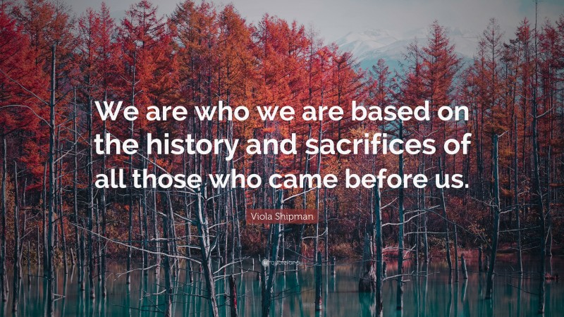 Viola Shipman Quote: “We are who we are based on the history and sacrifices of all those who came before us.”