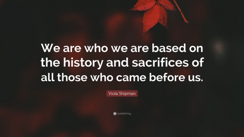 Viola Shipman Quote: “We are who we are based on the history and ...