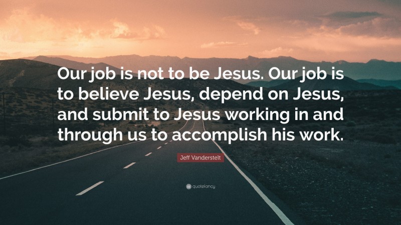 Jeff Vanderstelt Quote: “Our job is not to be Jesus. Our job is to believe Jesus, depend on Jesus, and submit to Jesus working in and through us to accomplish his work.”