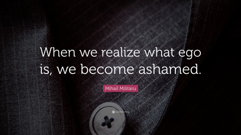 Mihail Militaru Quote: “When we realize what ego is, we become ashamed.”