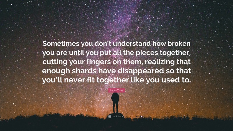 Laura Tims Quote: “Sometimes you don’t understand how broken you are until you put all the pieces together, cutting your fingers on them, realizing that enough shards have disappeared so that you’ll never fit together like you used to.”