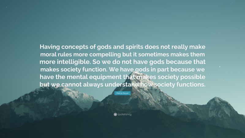 Pascal Boyer Quote: “Having concepts of gods and spirits does not really make moral rules more compelling but it sometimes makes them more intelligible. So we do not have gods because that makes society function. We have gods in part because we have the mental equipment that makes society possible but we cannot always understand how society functions.”