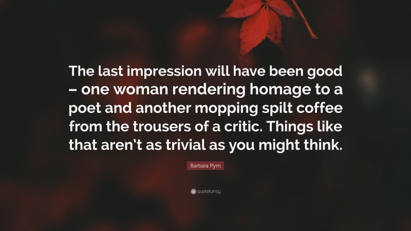 Barbara Pym Quote: “The last impression will have been good – one woman rendering homage to a poet and another mopping spilt coffee from the trousers of a critic. Things like that aren’t as trivial as you might think.”