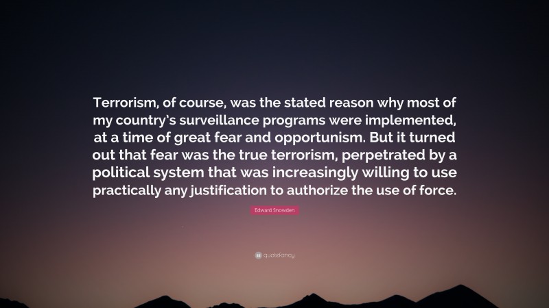 Edward Snowden Quote: “Terrorism, of course, was the stated reason why most of my country’s surveillance programs were implemented, at a time of great fear and opportunism. But it turned out that fear was the true terrorism, perpetrated by a political system that was increasingly willing to use practically any justification to authorize the use of force.”
