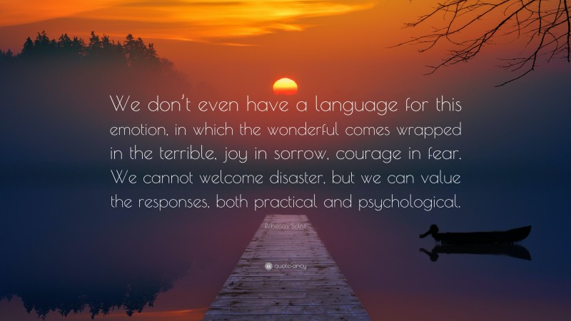 Rebecca Solnit Quote: “We don’t even have a language for this emotion, in which the wonderful comes wrapped in the terrible, joy in sorrow, courage in fear. We cannot welcome disaster, but we can value the responses, both practical and psychological.”