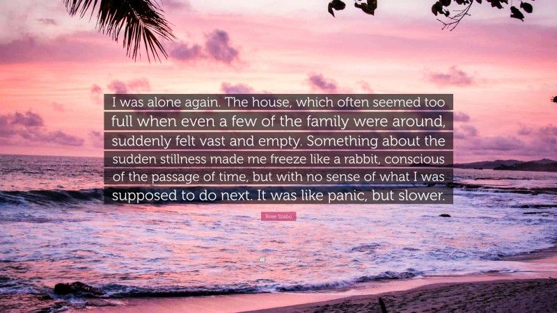 Rose Szabo Quote: “I was alone again. The house, which often seemed too full when even a few of the family were around, suddenly felt vast and empty. Something about the sudden stillness made me freeze like a rabbit, conscious of the passage of time, but with no sense of what I was supposed to do next. It was like panic, but slower.”