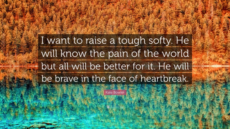 Kate Bowler Quote: “I want to raise a tough softy. He will know the pain of the world but all will be better for it. He will be brave in the face of heartbreak.”