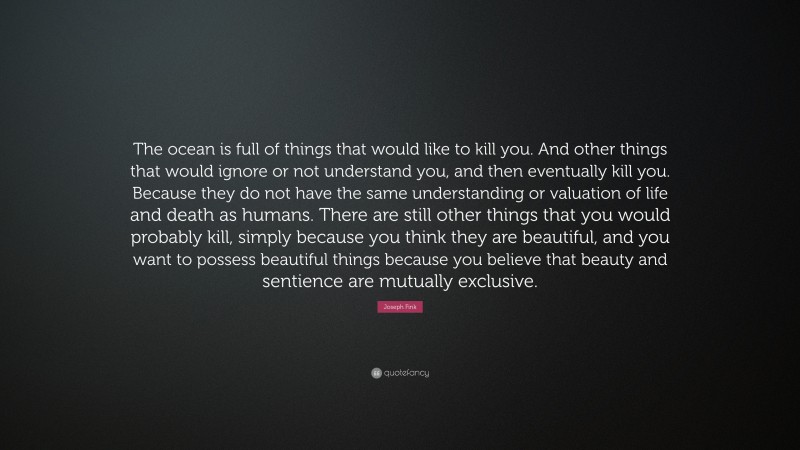 Joseph Fink Quote: “The ocean is full of things that would like to kill you. And other things that would ignore or not understand you, and then eventually kill you. Because they do not have the same understanding or valuation of life and death as humans. There are still other things that you would probably kill, simply because you think they are beautiful, and you want to possess beautiful things because you believe that beauty and sentience are mutually exclusive.”