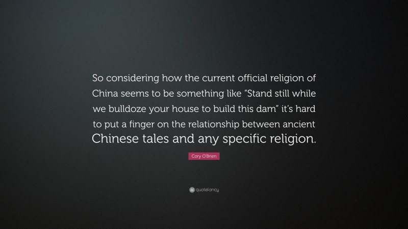 Cory O'Brien Quote: “So considering how the current official religion of China seems to be something like “Stand still while we bulldoze your house to build this dam” it’s hard to put a finger on the relationship between ancient Chinese tales and any specific religion.”