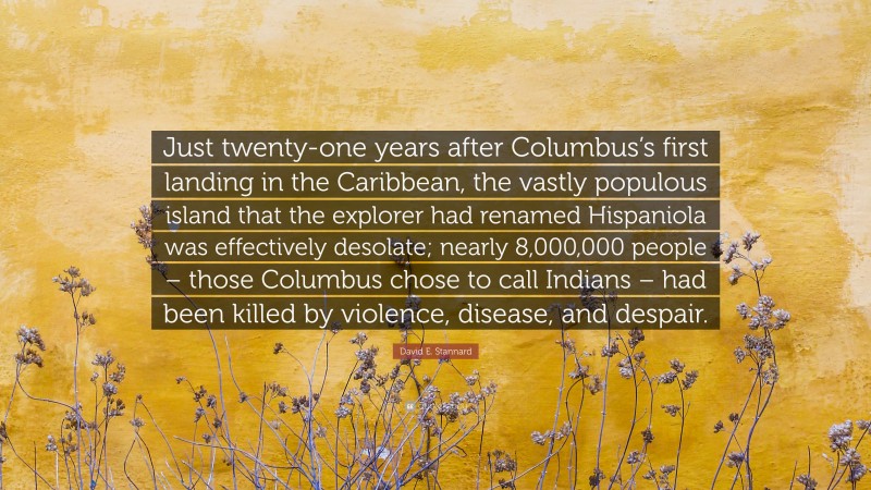David E. Stannard Quote: “Just twenty-one years after Columbus’s first landing in the Caribbean, the vastly populous island that the explorer had renamed Hispaniola was effectively desolate; nearly 8,000,000 people – those Columbus chose to call Indians – had been killed by violence, disease, and despair.”