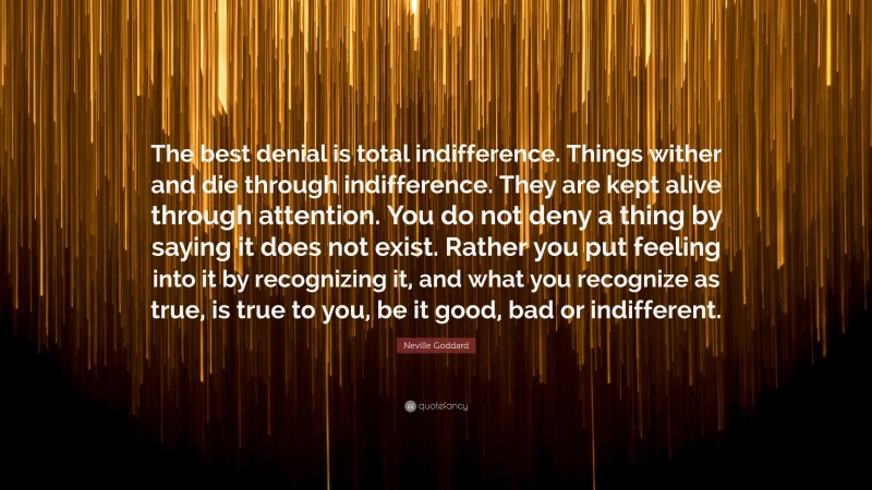 Neville Goddard Quote: “The best denial is total indifference. Things wither and die through indifference. They are kept alive through attention. You do not deny a thing by saying it does not exist. Rather you put feeling into it by recognizing it, and what you recognize as true, is true to you, be it good, bad or indifferent.”