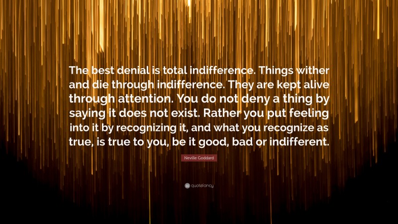 Neville Goddard Quote: “The best denial is total indifference. Things wither and die through indifference. They are kept alive through attention. You do not deny a thing by saying it does not exist. Rather you put feeling into it by recognizing it, and what you recognize as true, is true to you, be it good, bad or indifferent.”