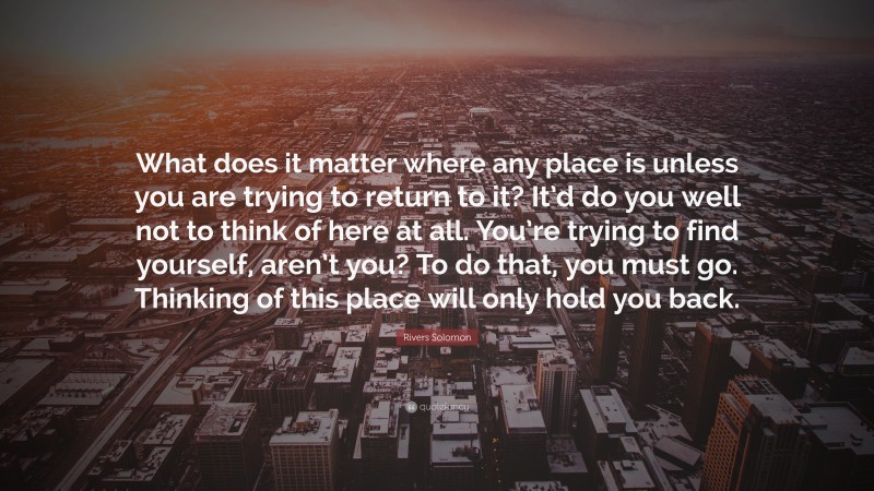 Rivers Solomon Quote: “What does it matter where any place is unless you are trying to return to it? It’d do you well not to think of here at all. You’re trying to find yourself, aren’t you? To do that, you must go. Thinking of this place will only hold you back.”