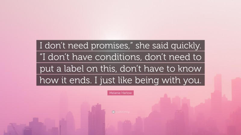 Melanie Harlow Quote: “I don’t need promises,” she said quickly. “I don’t have conditions, don’t need to put a label on this, don’t have to know how it ends. I just like being with you.”