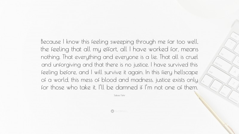 Sabaa Tahir Quote: “Because I know this feeling sweeping through me far too well, the feeling that all my effort, all I have worked for, means nothing. That everything and everyone is a lie. That all is cruel and unforgiving and that there is no justice. I have survived this feeling before, and I will survive it again. In this fiery hellscape of a world, this mess of blood and madness, justice exists only for those who take it. I’ll be damned if I’m not one of them.”