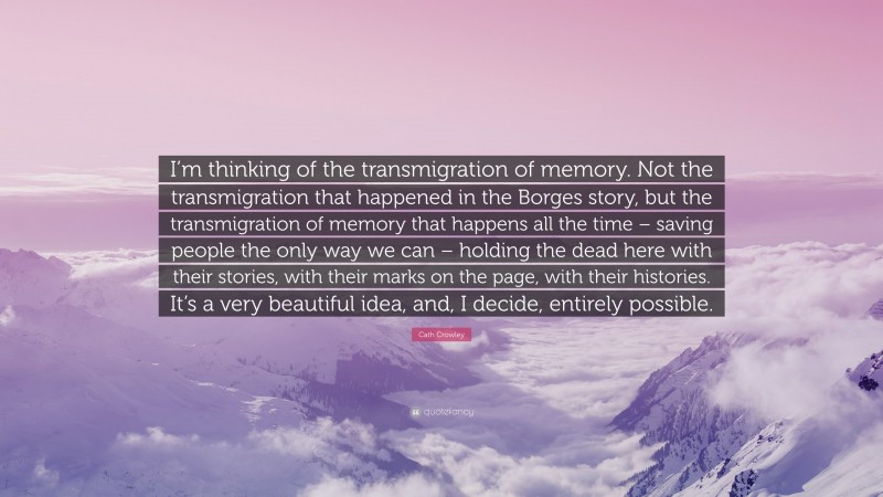 Cath Crowley Quote: “I’m thinking of the transmigration of memory. Not the transmigration that happened in the Borges story, but the transmigration of memory that happens all the time – saving people the only way we can – holding the dead here with their stories, with their marks on the page, with their histories. It’s a very beautiful idea, and, I decide, entirely possible.”