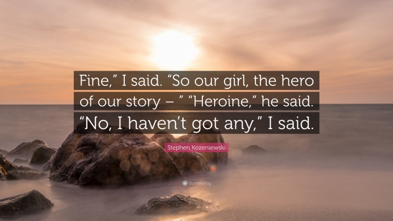 Stephen Kozeniewski Quote: “Fine,” I said. “So our girl, the hero of our story – ” “Heroine,” he said. “No, I haven’t got any,” I said.”