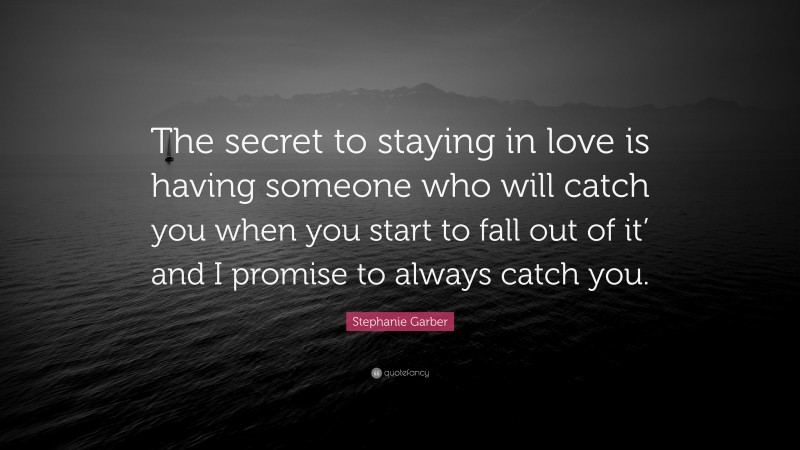 Stephanie Garber Quote: “The secret to staying in love is having someone who will catch you when you start to fall out of it’ and I promise to always catch you.”