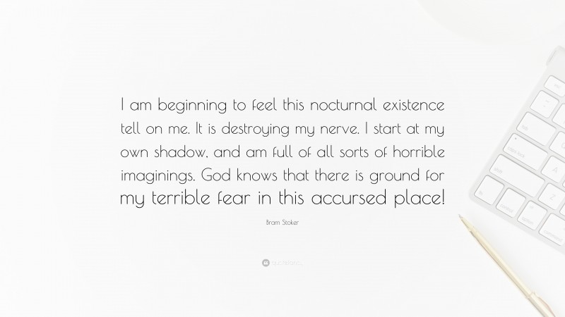 Bram Stoker Quote: “I am beginning to feel this nocturnal existence tell on me. It is destroying my nerve. I start at my own shadow, and am full of all sorts of horrible imaginings. God knows that there is ground for my terrible fear in this accursed place!”