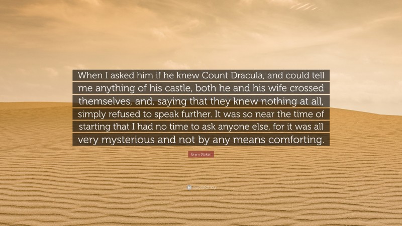 Bram Stoker Quote: “When I asked him if he knew Count Dracula, and could tell me anything of his castle, both he and his wife crossed themselves, and, saying that they knew nothing at all, simply refused to speak further. It was so near the time of starting that I had no time to ask anyone else, for it was all very mysterious and not by any means comforting.”