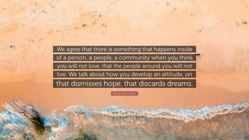 Patrisse Khan-Cullors Quote: “We agree that there is something that happens inside of a person, a people, a community when you think you will not love, that the people around you will not live. We talk about how you develop an attitude, on that dismisses hope, that discards dreams.”