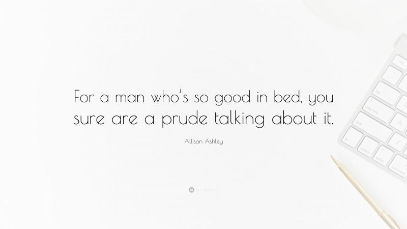 Allison Ashley Quote: “For a man who’s so good in bed, you sure are a prude talking about it.”