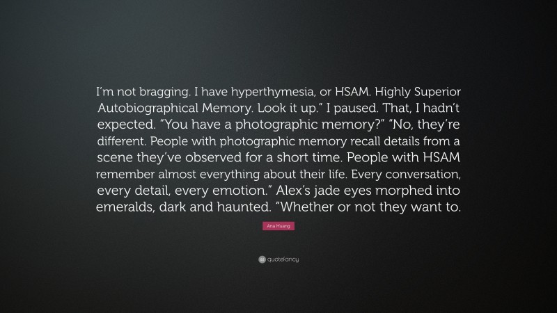 Ana Huang Quote: “I’m not bragging. I have hyperthymesia, or HSAM. Highly Superior Autobiographical Memory. Look it up.” I paused. That, I hadn’t expected. “You have a photographic memory?” “No, they’re different. People with photographic memory recall details from a scene they’ve observed for a short time. People with HSAM remember almost everything about their life. Every conversation, every detail, every emotion.” Alex’s jade eyes morphed into emeralds, dark and haunted. “Whether or not they want to.”