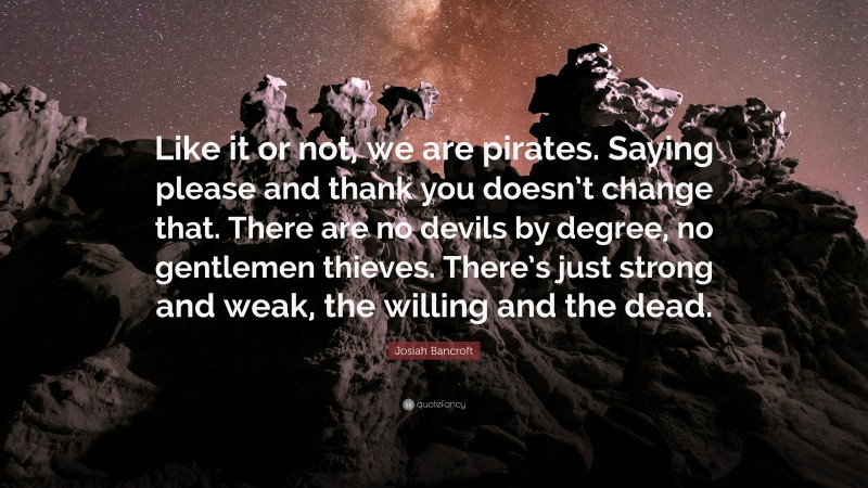 Josiah Bancroft Quote: “Like it or not, we are pirates. Saying please and thank you doesn’t change that. There are no devils by degree, no gentlemen thieves. There’s just strong and weak, the willing and the dead.”