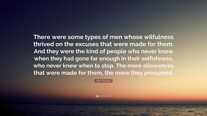 Helen MacInnes Quote: “There were some types of men whose wilfulness thrived on the excuses that were made for them. And they were the kind of people who never knew when they had gone far enough in their selfishness, who never knew when to stop. The more allowances that were made for them, the more they presumed.”