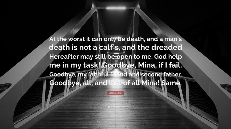 Bram Stoker Quote: “At the worst it can only be death, and a man’s death is not a calf’s, and the dreaded Hereafter may still be open to me. God help me in my task! Goodbye, Mina, if I fail. Goodbye, my faithful friend and second father. Goodbye, all, and last of all Mina! Same.”