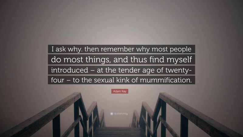 Adam Kay Quote: “I ask why. then remember why most people do most things, and thus find myself introduced – at the tender age of twenty-four – to the sexual kink of mummification.”