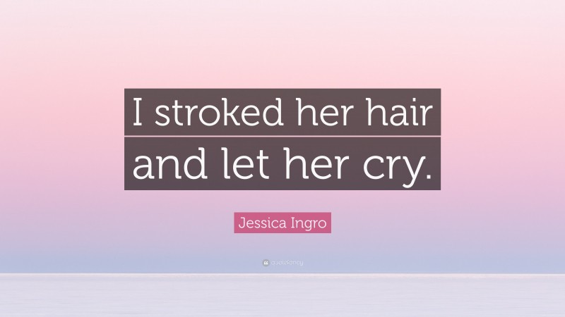 Jessica Ingro Quote: “I stroked her hair and let her cry.”