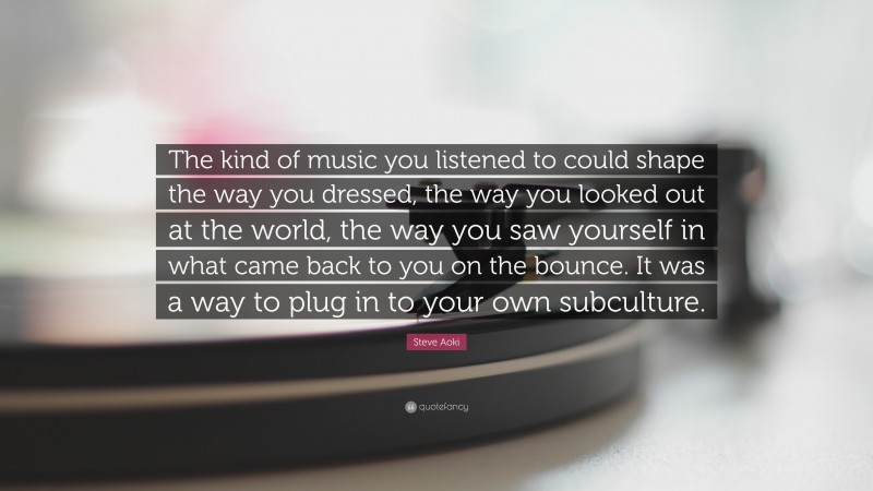 Steve Aoki Quote: “The kind of music you listened to could shape the way you dressed, the way you looked out at the world, the way you saw yourself in what came back to you on the bounce. It was a way to plug in to your own subculture.”