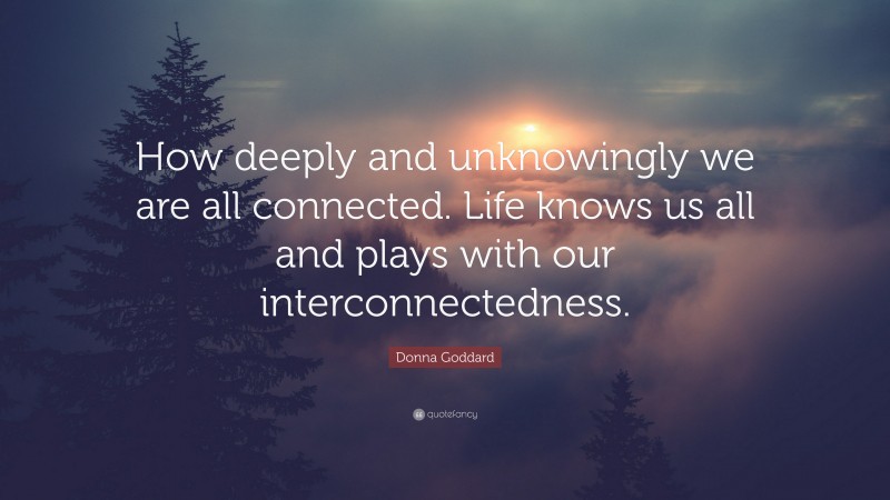Donna Goddard Quote: “How deeply and unknowingly we are all connected. Life knows us all and plays with our interconnectedness.”