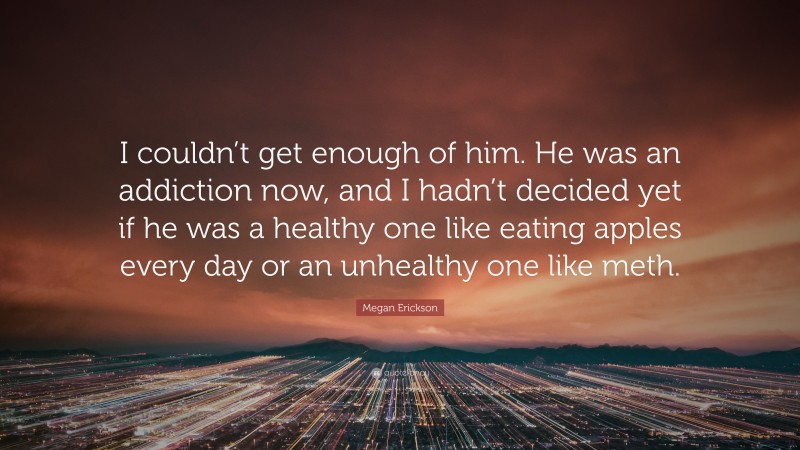 Megan Erickson Quote: “I couldn’t get enough of him. He was an addiction now, and I hadn’t decided yet if he was a healthy one like eating apples every day or an unhealthy one like meth.”