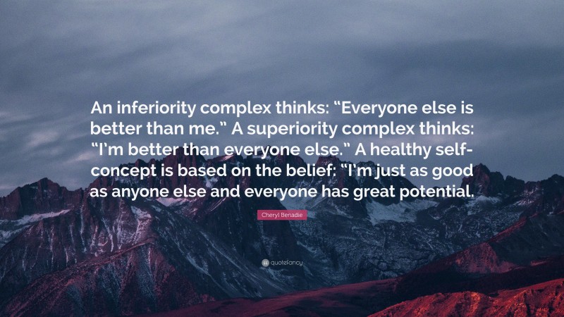 Cheryl Benadie Quote: “An inferiority complex thinks: “Everyone else is better than me.” A superiority complex thinks: “I’m better than everyone else.” A healthy self-concept is based on the belief: “I’m just as good as anyone else and everyone has great potential.”