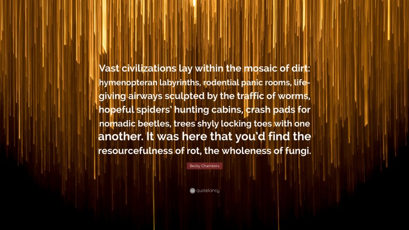 Becky Chambers Quote: “Vast civilizations lay within the mosaic of dirt: hymenopteran labyrinths, rodential panic rooms, life-giving airways sculpted by the traffic of worms, hopeful spiders’ hunting cabins, crash pads for nomadic beetles, trees shyly locking toes with one another. It was here that you’d find the resourcefulness of rot, the wholeness of fungi.”