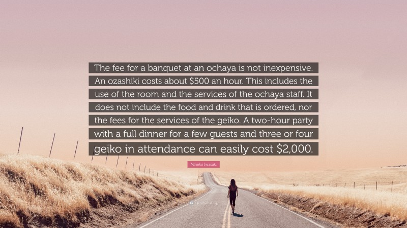 Mineko Iwasaki Quote: “The fee for a banquet at an ochaya is not inexpensive. An ozashiki costs about $500 an hour. This includes the use of the room and the services of the ochaya staff. It does not include the food and drink that is ordered, nor the fees for the services of the geiko. A two-hour party with a full dinner for a few guests and three or four geiko in attendance can easily cost $2,000.”