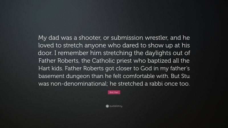 Bret Hart Quote: “My dad was a shooter, or submission wrestler, and he loved to stretch anyone who dared to show up at his door. I remember him stretching the daylights out of Father Roberts, the Catholic priest who baptized all the Hart kids. Father Roberts got closer to God in my father’s basement dungeon than he felt comfortable with. But Stu was non-denominational; he stretched a rabbi once too.”