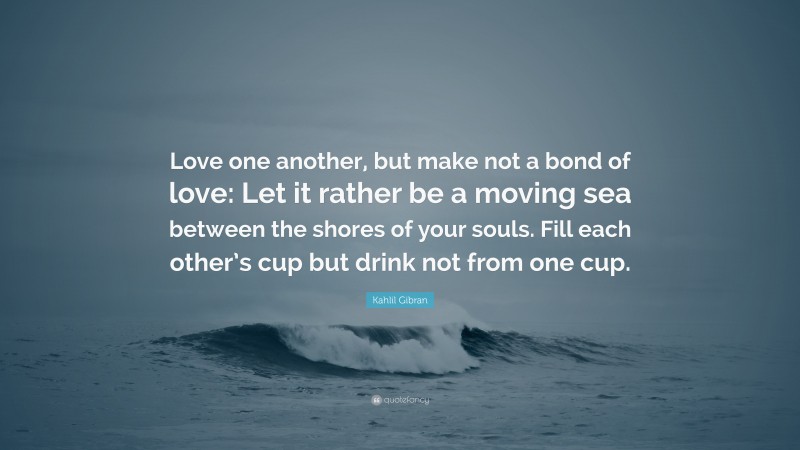 Kahlil Gibran Quote: “Love one another, but make not a bond of love: Let it rather be a moving sea between the shores of your souls. Fill each other’s cup but drink not from one cup.”