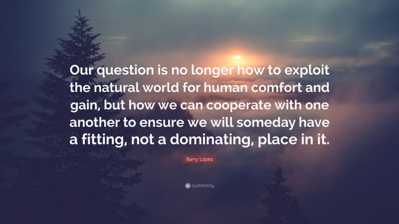 Barry López Quote: “Our question is no longer how to exploit the natural world for human comfort and gain, but how we can cooperate with one another to ensure we will someday have a fitting, not a dominating, place in it.”