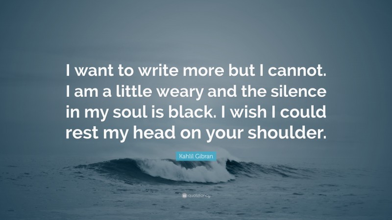 Kahlil Gibran Quote: “I want to write more but I cannot. I am a little weary and the silence in my soul is black. I wish I could rest my head on your shoulder.”