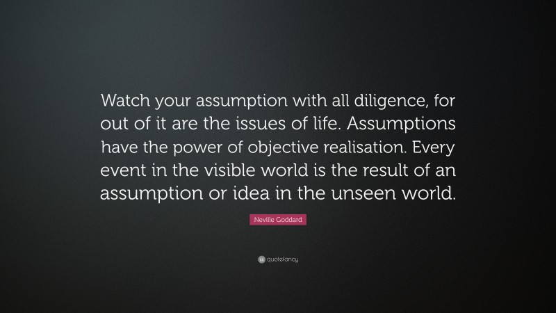 Neville Goddard Quote: “Watch your assumption with all diligence, for out of it are the issues of life. Assumptions have the power of objective realisation. Every event in the visible world is the result of an assumption or idea in the unseen world.”