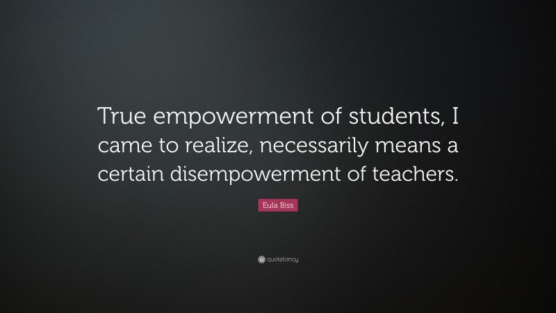 Eula Biss Quote: “True empowerment of students, I came to realize, necessarily means a certain disempowerment of teachers.”