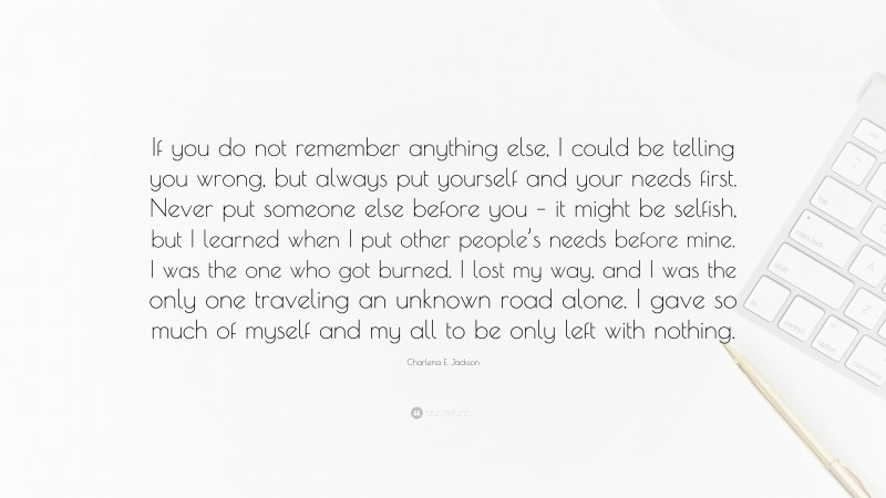 Charlena E. Jackson Quote: “If you do not remember anything else, I could be telling you wrong, but always put yourself and your needs first. Never put someone else before you – it might be selfish, but I learned when I put other people’s needs before mine. I was the one who got burned. I lost my way, and I was the only one traveling an unknown road alone. I gave so much of myself and my all to be only left with nothing.”